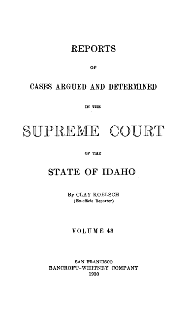 handle is hein.statereports/rcdetid0048 and id is 1 raw text is: 







          REPORTS


               OF


 CASES ARGUED AND DETERMINED


             IN THE




SUPREME COURT


             OF THE


STATE


OF IDAHO


    By CLAY KOELSCH
    (Ex-officio Reporter)




    VOLUME 48




      SAN FRANCISCO
BANCROFT-WHITNEY COMPANY
         1930


