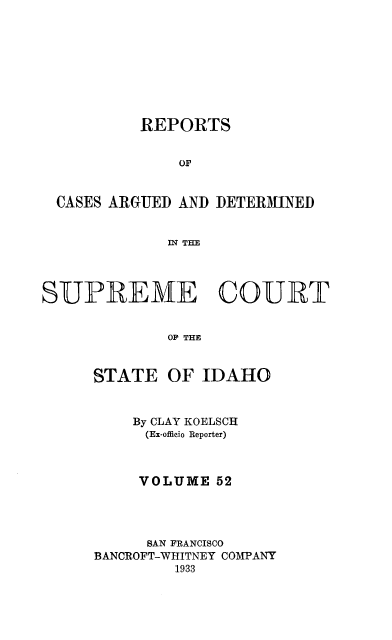 handle is hein.statereports/rcdetid0052 and id is 1 raw text is: 









          REPORTS


              OF


 CASES ARGUED AND DETERMINED


             IN THE




SUPREME COURT


             OF THE


STATE


OF IDAHO


    By CLAY KOELSC
    (Ex-officio Reporter)



    VOLUME 52




      SAN FRANCISCO
BANCROFT-WHITNEY COMPANY
        1933


