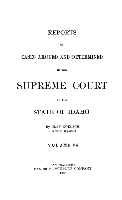 handle is hein.statereports/rcdetid0054 and id is 1 raw text is: 







          REPORTS


              OF


 CASES ARGUED AND DETERMINED


             IN THE




SUPREME COURT


             OF THE


STATE


OF IDAHO


    By CLAY KOELSCH
    (Ex-officio Reporter)



    VOLUME 54




      SAN FRANCISCO
BANCROFT-WHITNEY COMPANY
         1935


