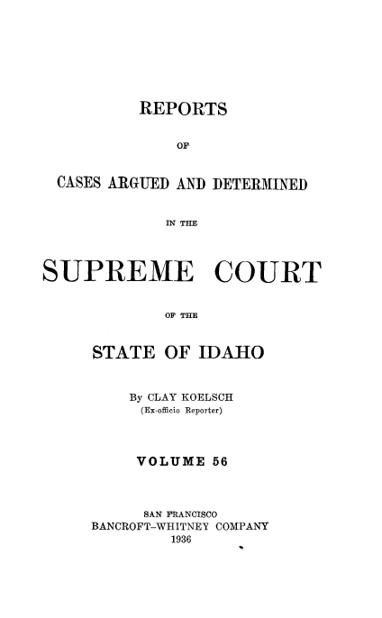 handle is hein.statereports/rcdetid0056 and id is 1 raw text is: 








          REPORTS


              OF


  CASES ARGUED AND DETERMINED


             IN THE




SUPREME COURT


             OF THE


STATE


OF IDAHO


    By CLAY KOELSCH
    (Ex-officio Reporter)




    VOLUME 56



      SAN FRANCISCO
BANCROFT-WHITNEY COMPANY
         1936


