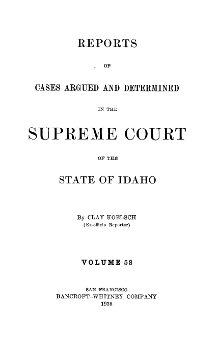 handle is hein.statereports/rcdetid0058 and id is 1 raw text is: 





         REPORTS


              OF


 CASES ARGUED AND DETERMINED


             IN THE



SUPREME COURT


             OF THE



      STATE OF IDAHO


    By CLAY KOELSCII
    (Ex-officio Reporter)





    VOLUME 58



    SAN FRANCISCO
BANCROFT-WHITNEY COMPANY
        1938


