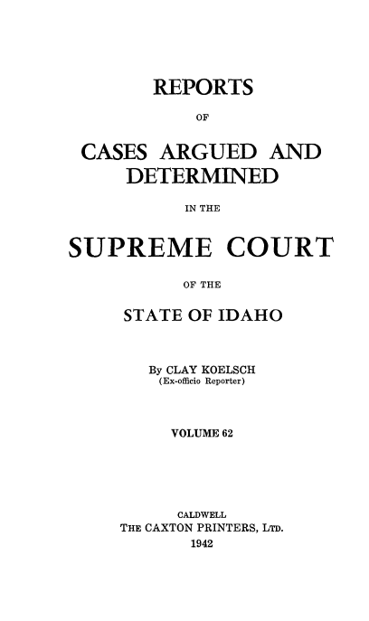handle is hein.statereports/rcdetid0062 and id is 1 raw text is: 





REPORTS

    OF


CASES


ARGUED AND


     DETERMINED

           IN THE



SUPREME COURT

           OF THE


STATE OF IDAHO



   By CLAY KOELSCH
   (Ex-officio Reporter)



     VOLUME 62






     CALDWELL
THE CAXTON PRINTERS, LTD.
       1942


