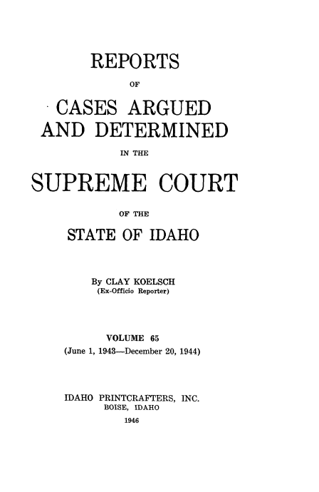 handle is hein.statereports/rcdetid0065 and id is 1 raw text is: 





REPORTS

     OF


CASES


ARGUED


AND DETERMINED

           IN THE



SUPREME COURT

           OF THE


STATE OF IDAHO



   By CLAY KOELSCH
   (Ex-Officio Reporter)




     VOLUME 65
(June 1, 1943-December 20, 1944)




IDAHO PRINTCRAFTERS, INC.
     BOISE, IDAHO
        1946


