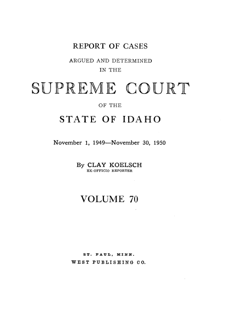 handle is hein.statereports/rcdetid0070 and id is 1 raw text is: 






REPORT OF CASES


       ARGUED AND DETERMINED
             IN THE


SUPREME COURT

             OF THE


STATE OF IDAHO


November 1, 1949-November 30, 1950



     By CLAY KOELSCH
       EX-OFFICIO REPORTER




     VOLUME 70








     ST. PAUL, MINN.
     WEST PUBLISHING CO.


