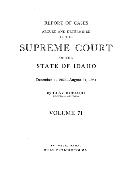 handle is hein.statereports/rcdetid0071 and id is 1 raw text is: 




REPORT OF CASES


       ARGUED AND DETERMINED
             IN THE


SUPREME COURT

             OF THE


STATE OF IDAHO


December 1, 1950-August. 31, 1951


    By CLAY KOELSCH
      EX-OFFICIO REPORTER




    VOLUME 71








    ST. PAUL, MINN.
    WEST PUBLISHING CO.



