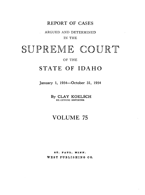 handle is hein.statereports/rcdetid0075 and id is 1 raw text is: 




REPORT  OF CASES

ARGUED AND DETERMINED
      IN THE


SUPREME


C


OURT


OF THE


STATE OF IDAHO


January 1, 1954-October 31, 1954


    By CLAY KOELSCH
      EX-OFFICIO REPORTER



    VOLUME 75







    ST. PAUL, MINN.
    WEST PUBLISHING CO.


