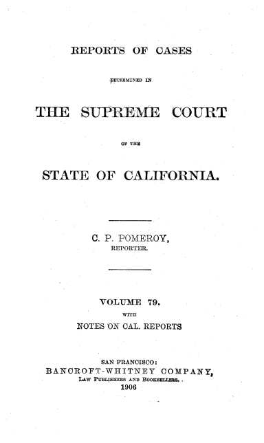 handle is hein.statereports/rcdscal0079 and id is 1 raw text is: 




REPORTS OF CASES


            DETERMINED Ii



THE SUPPEME COURT


              OF THE


STATE OF


CALIFORNIA.


  C. P. POMEROY,
      REPORTER.





    VOLUME 79.
        WITH
NOTES ON CAL. REPORTS


         SAN FRANCISCO:
BANCROFT-WHITNEY   COMPANY,
     LAW PUBLISHERS AND BOOKSELLERS..
            1906



