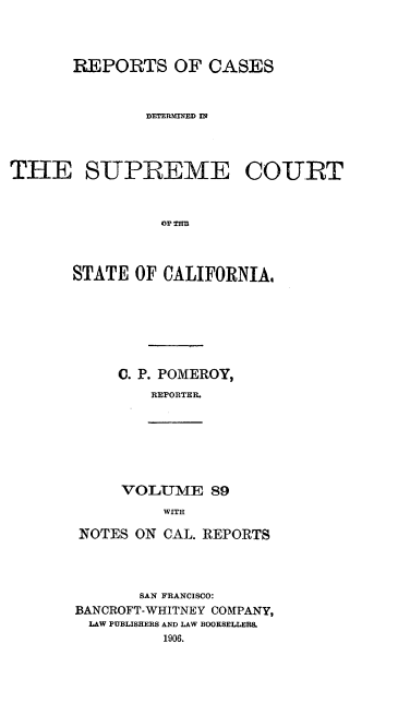 handle is hein.statereports/rcdscal0089 and id is 1 raw text is: 



       REPORTS OF CASES


               DETERMINED Zn



THE SUPREME COURT






       STATE OF CALIFORNIA,


0. P. POMEROY,
    REPORTER.


VOLUME 89
     WITH


NOTES ON CAL. REPORTS



       SAN FRANCISCO:
BANCROFT-WHITNEY COMPANY,
LAW PUBLISHERS AND LAW BOOKSELLERS.
          1906.


