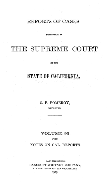 handle is hein.statereports/rcdscal0093 and id is 1 raw text is: 




       REPORTS OF CASES







THE SUPREME COURT


                OV THE



       STATE OF CALIFORNIAG


C. P. POMEROY,
   REPORTER.


VOLUME 93
    WITH


NOTES ON CAL. REPORTS



       SAN FRANCISCO:
BANCROFT-WHITNEY COMPANY,
LAW PUBLISHERS AND LAW BOOKSELLERS.


