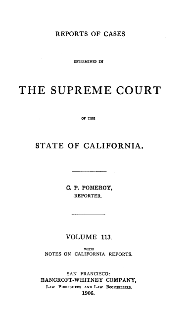 handle is hein.statereports/rcdscal0113 and id is 1 raw text is: 




REPORTS OF CASES


              DETERMINED IN




THE SUPREME COURT



                OF THE




    STATE OF CALIFORNIA.


0. P. POMEROY,
  REPORTER.


      VOLUME 113,

           WITH
 NOTES ON CALIFORNIA REPORTS.


       SAN FRANCISCO:
BANCROFT-WHITNEY COMPANY,
LAW PUBLISHERS AND LAW BOOKSELLERS.
          1906.


