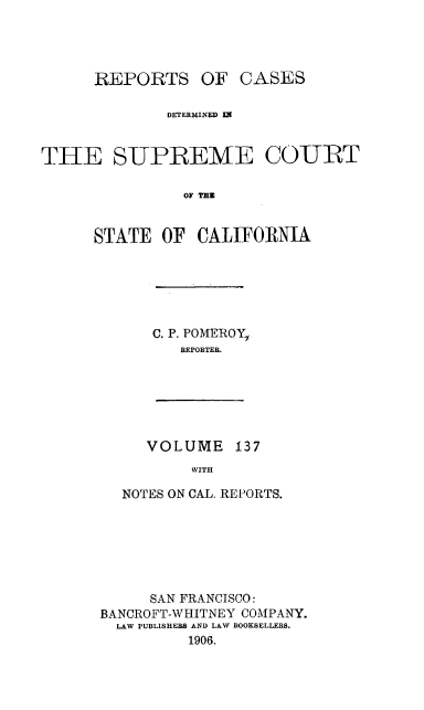 handle is hein.statereports/rcdscal0137 and id is 1 raw text is: 




REPORTS OF


CASES


              DETERMINED IN


TIlE SUPREME COURT

                OF ImE


      STATE OF CALIFORNIA


C. P. POME2ROY,,
   REPORTER.


VOLUME 137
     WITH


  NOTES ON CAL. REPORTS.







      SAN FRANCISCO:
BANCROFT-WHITNEY COMPANY.
  LAW PUBLISHERS AND LAW BOOKSELLERS.
          1906.


