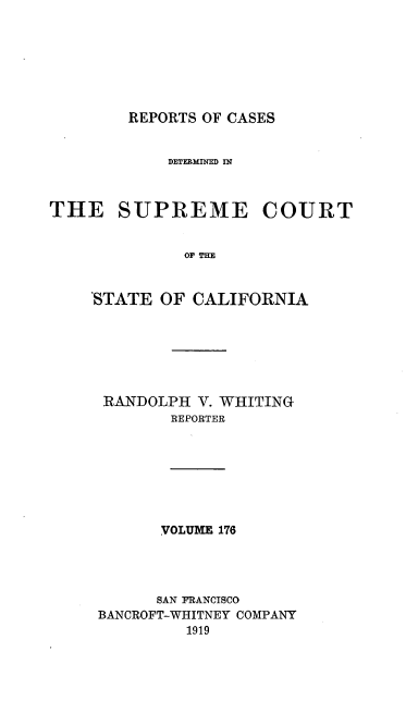 handle is hein.statereports/rcdscal0176 and id is 1 raw text is: 







REPORTS OF CASES


            DETERMINED IN



THE SUPREME COURT






    'STATE OF  CALIFORNIA


RANDOLPH  V. WHITING
        REPORTER







        VOLUME 176




      SAN FRANCISCO
BANCROFT-WHITNEY COMPANY
         1919


