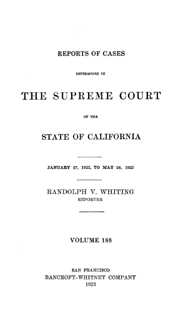 handle is hein.statereports/rcdscal0188 and id is 1 raw text is: 







REPORTS OF CASES


            DETERMINED IN



THE SUPREME COURT


              or CIR



     STATE  OF CALIFORNIA


JANUARY 27, 1922, TO MAY 26, 1922



RANDOLPH  V. WHITING
       REPORTER






       VOLUME 188




       SAN FRANCISCO
BANCROFT-WHITNEY COMPANY
         1923


