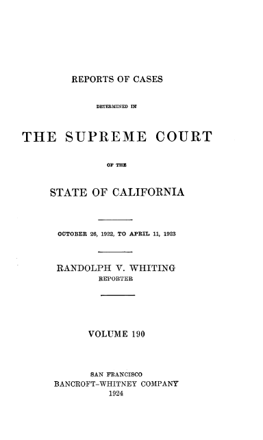 handle is hein.statereports/rcdscal0190 and id is 1 raw text is: 








REPORTS OF CASES


             DETERMINED IN



THE SUPREME COURT


               OF THE



     STATE  OF  CALIFORNIA


OCTOBER 26, 1922, TO APRIL 11, 1923



RANDOLPH  V. WHITING
       REPORTER


VOLUME  190


      SAN FRANCISCO
BANCROFT-WHITNEY COMPANY
          1924


