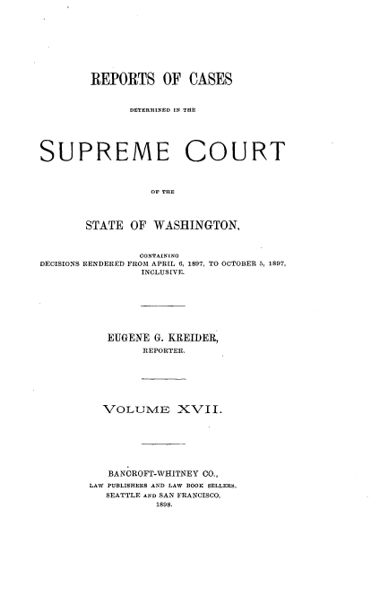 handle is hein.statereports/rcdstwa0017 and id is 1 raw text is: REPORTS OF CASES
DETERMINED IN THE
SUPREME COURT
OF THE
STATE OF WASHINGTON,
CONTAINING
DECISIONS RENDERED FROM APRIL 6, 1897, TO OCTOBER 5, 1897,
INCLUSIVE.
EUGENE G. KIREIDER,
REPORTER.
VOLUME XVII.
BANOROFT-WEITNEY CO.,
LAW PUBLISHERS AND LAW BOOK SELLERS,
SEATTLE AND SAN FRANCISCO,
1898.


