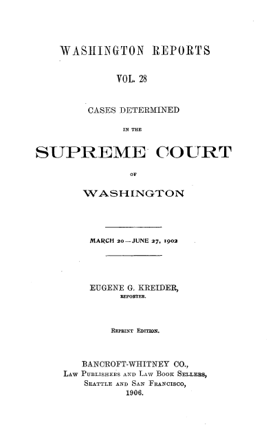handle is hein.statereports/rcdstwa0028 and id is 1 raw text is: WASJ1INGTON REPORTS
VOL. 28
CASES DETERMINED
IN THE

SUPREME COURT
OF
WASHINGTON

MARCH 20-JUNE 27, 1902
EUGENE G. KREIDER,
REPOBTEE.
REPRINT EDITION.
BANCROFT-WHITNEY CO.,
LAW PUBLISHERS AND LAW BOOK SELLERS,
SEATTLE AND SAN FANCISCO,
1906.


