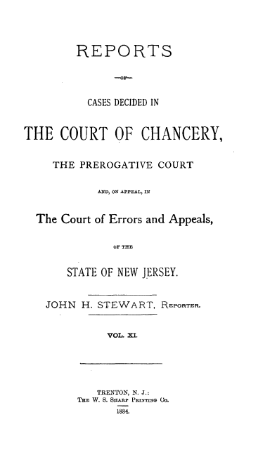 handle is hein.statereports/rceryprce0011 and id is 1 raw text is: REPORTS
--OF--
CASES DECIDED IN

THE COURT OF CHANCERY,
THE PREROGATIVE COURT
AND, ON APPEAL, IN
The Court of Errors and Appeals,
OF THE
STATE OF NEW JERSEY.

JOHN H. STEWART, REPORTER.
VOL. XI.

TRENTON, N. J.:
THE W. S. SHARP PRINTING GO.
1884.


