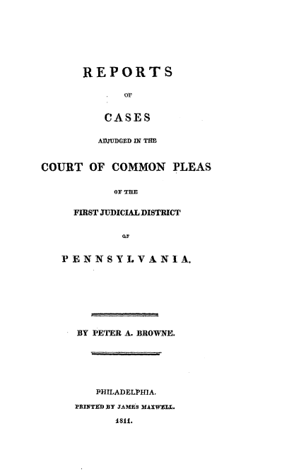 handle is hein.statereports/rcpleaia0001 and id is 1 raw text is: ï»¿REPORTS
OF
CASES
ADJUDGED IN THE
COURT OF COMMON PLEAS
OF TE
FIRST JUDICIAL DISTRICT
OF
PENNSYLVANIA.
BY PETER A. BROWNE.
PHILADELPHIA.
PRINTED BY JAMES MAXWELL.
1811.


