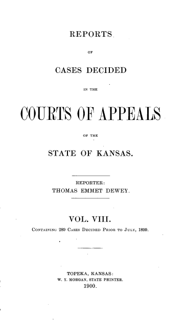 handle is hein.statereports/rctapks0008 and id is 1 raw text is: 




   REPORTS.


        OF


CASES DECIDED


       IN~ THE


COURTS OF APPEALS


               OF THE


       STATE OF KANSAS.




             REPORTER:
        THOMAS EMMET DEWEY.




           VOL. VIII.
   CONTAININ 289 CASEs DECIDED PRIOR TO JULY, 1899.







           TOPEKA, KANSAS:
         W. Y. MORGAN, STATE PRINTER.
               1900.


