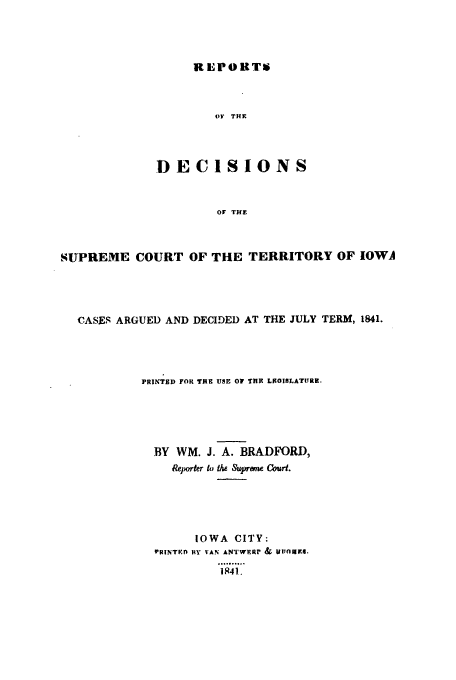 handle is hein.statereports/rdsciowa0003 and id is 1 raw text is: REPORTW

OF THE
DECISIONS
OF THE
SUPREME COURT OF THE TERRITORY OF IOWA

CASES ARGUED AND DECIDED AT THE JULY TERM, 1841.
PRINTED FOR TE USE OP THE LI90LATURE.
BY WM. J. A. BRADFORD,
Rejwrter to the Suprem Court.
IOWA CITY:
PRINTRE 14Y VAN ANTWERr & ulIlaiMS.
1,841..


