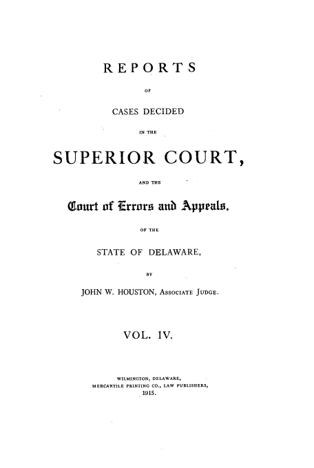 handle is hein.statereports/recaddela0004 and id is 1 raw text is: REPORTS
OF
CASES DECIDED
IN THE

SUPERIOR COURT,
AND THE
1Tour of Errors anub Appeals,
OF THE

STATE OF DELAWARE,
BY
JOHN W. HOUSTON, ASSOCIATE JUDGE.

VOL. IV.
WILMINGTON, DELAWARE,
MERCANTILE PRINTING CO., LAW PUBLISHERS,


