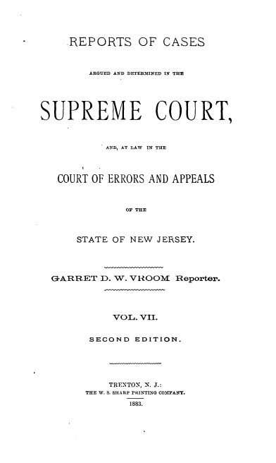 handle is hein.statereports/recadscnjers0036 and id is 1 raw text is: .REPORTS OF CASES
ARGUED AND DETERMINED IN THE
SUPREME COURT,
AND, AT LAW IN THE
COURT OF ERRORS AND APPEALS
OF THE
STATE OF NEW JERSEY.
G-ARRET D. W. VIiOOM Reporter.
VOL. VII.
SECOND EDITION.
TRENTON, N. J.:
THE W. S. SHARP PRINTING C0IPANY.
1883.


