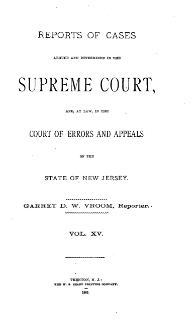 handle is hein.statereports/recadscnjers0044 and id is 1 raw text is: REPORTS OF CASES
ARGUED AND DETERMINED IN TIE
SUPREME COURT,
AND, AT LAW, IN THE
COURT OF ERRORS AND APPEALS
OF THE
STATE OF NEW JERSEY.

GARRET D. W. VROOM.

VOL. XV.

TRENTON, N. J.:
THE W. S. SHARP PRInING OODIPANT.

1883.

Reporter. 


