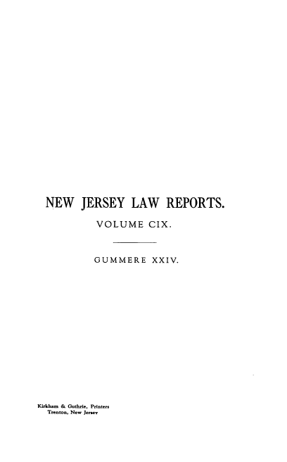 handle is hein.statereports/recadscnjers0109 and id is 1 raw text is: NEW JERSEY LAW REPORTS.
VOLUME CIX.
GUMMERE XXIV.

Kirkham & Guthrie, Printers
Trenton, New Jersey


