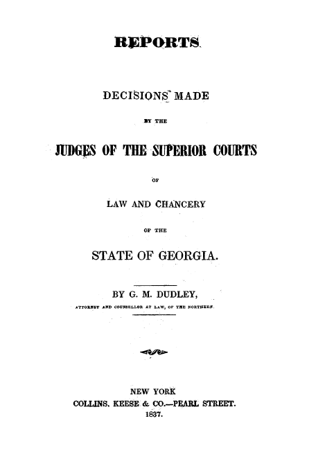 handle is hein.statereports/redmjscgeo0001 and id is 1 raw text is: ï»¿REPORTS
DECISIONIS' MADE
.Y THE
JUDGgS OF THE -SUPERIOR COURTS
OF

LAW AND CHANCERY
OF THE
STATE OF GEORGIA.

BY G. M. DUDLEY,
ATTORNEY AND COUNSELLOR AT LAW, OF THE NORTIERN
NEW YORK
COLLINS. KEESE & CO.-PEABL STREET.
1837.


