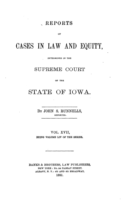 handle is hein.statereports/releiowa0054 and id is 1 raw text is: ,REPORTS
OC
CASES IN LAW AND EQUITY,

DETERMINED IN TH-E
SIUPREME COURT
OF THE

STATE

OF IOWA.

By JOHN S. RUNNELLS,
REPORTER.
VOL. XVII,
BEING VOLUME LIV OF THE SERIES.
BANKS & BROTHERS, LAW PUBLISHERS,
NEW YORK: No. 144 NASSAU STREET.
ALBANY, N. Y.: 473 AND 475 BROADWAY.
1881.


