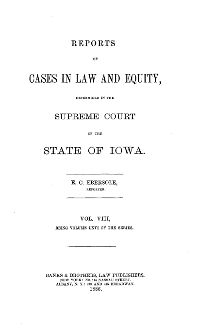 handle is hein.statereports/releiowa0066 and id is 1 raw text is: REPORTS
OF
CASES IN LAW AND EQUITY,

DETERMINED IN THE

SUPREME

COURT

CF THE

STATE OF IOWA.

E. C. EBERSOLE,
REPORTER.

VOL. VIII,
BEING VOLUME LXVI OF THE SERIES.
BANKS & BROTHERS, LAW PUBLISHERS,
NEW YORK: No. 144 NASSAU STREET.
ALBANY, N. Y.: 473 AND 475 BROADWAY.
1886.


