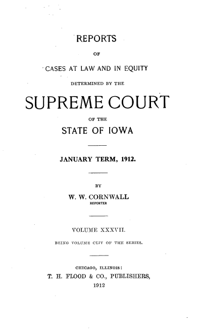 handle is hein.statereports/releiowa0154 and id is 1 raw text is: REPORTS
OF
CASES AT LAW AND IN EQUITY
DETERMINED BY THE
SUPREME COURT
OF THE
STATE OF IOWA
JANUARY TERM, 1912.
BY
W. W. CORNWALL
REPORTER
VOLUME XXXVII.
BEING VOLUME CLIV OF THE SERIES.
CHICAGO, ILLINOIS:
T. II. FLOOD & CO., PUBLISHERS,
1912


