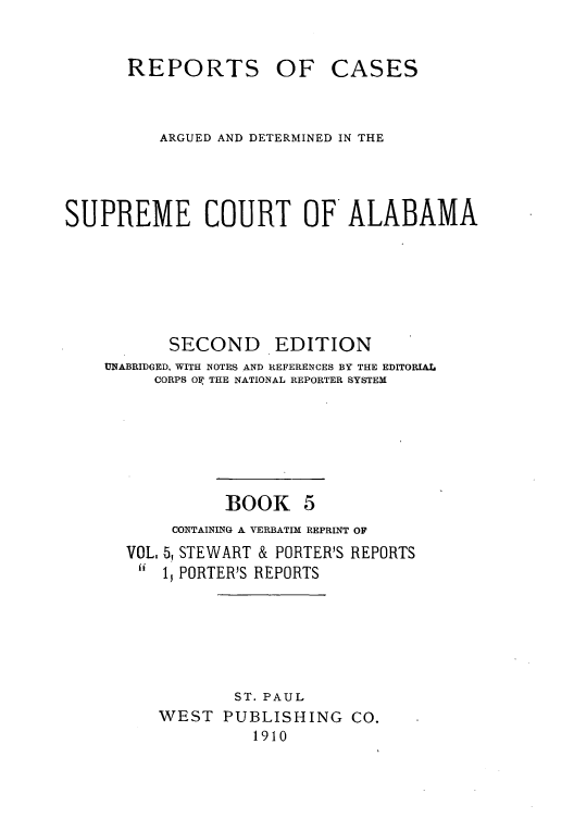 handle is hein.statereports/repcaalab0005 and id is 1 raw text is: REPORTS OF

CASES

ARGUED AND DETERMINED IN THE
SUPREME COURT OF ALABAMA

SECOND

EDITION

UNABRIDGED, WITH NOTES AND REFERENCES BY THE EDITORIAL
CORPS OF THE NATIONAL REPORTER SYSTEM

BOOK

VOL.
ii

CONTAINING A VERBATIM REPRINT OF
5. STEWART & PORTER'S REPORTS
15 PORTER'S REPORTS

ST. PAUL
WEST PUBLISHING CO.
1910


