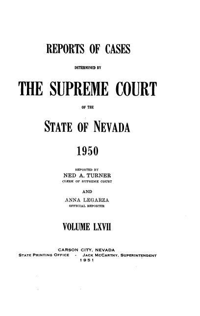 handle is hein.statereports/repcadscnevad0067 and id is 1 raw text is: REPORTS OF CASES
DETERMINED BY
THE SUPREME COURT
OF THE
STATE OF NEVADA
1950

REPORTED BY
NED A. TURNER
CLERK OF SUPREME COURT
AND
ANNA LEGARZA
OFFICIAL REPORTER

VOLUME LXVII
CARSON CITY, NEVADA
STATE PRINTING OFFICE - JACK MCCARTHY,
1951

SUPERINTENDENT


