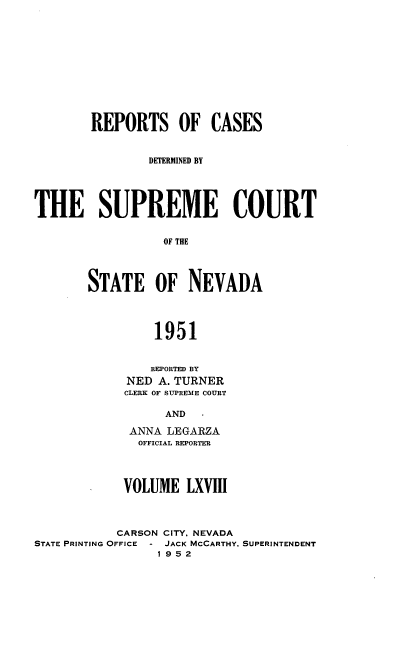 handle is hein.statereports/repcadscnevad0068 and id is 1 raw text is: REPORTS OF CASES
DETERMINED BY
THE SUPREME COURT
OF THE
STATE OF NEVADA
1951

REPORTED BY
NED A. TURNER
CLERK OF SUPREME COURT
AND -
ANNA LEGARZA
OFFICIAL REPORTER

VOLUME LXVIII
CARSON CITY. NEVADA
STATE PRINTING OFFICE - JACK MCCARTHY. SUPERINTENDENT
1952



