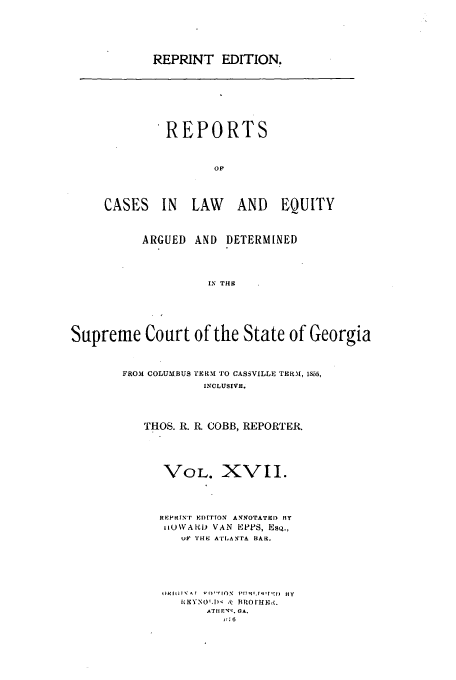 handle is hein.statereports/repclweqgeo0017 and id is 1 raw text is: REPRINT EDITION.

REPORTS
oF
CASES IN LAW AND EQUITY

ARGUED AND DETERMINED
IN THE
Supreme Court of the State of Georgia

FROM COLUMBUS 'ERM TO CASSVILLE THRRM, 1855,
INCLUSIVE.
THOS. R. R. COBB, REPORTER.
VOL. XVII.
REPRINT EDI''ON ANOTATE) FI
IiUWARD) VAN EPPS, Esq.,
UP THE ATLANTA BAR.
I)'l;I' f v '  IrON  I:Tv!fq lf  BY
IRXYNO'.I) , BRorHx.
AT H E:. GA.
,  B6


