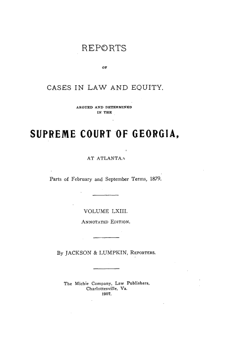 handle is hein.statereports/repclweqgeo0063 and id is 1 raw text is: REPORTS
OF
CASES IN LAW AND EQUITY.
ARGUED AND DUTURMINUD
IN THR
SUPREME COURT OF GEORGIA,
AT ATLANTA.
Parts of February and September Terms, 1879.
VOLUME LXIII.
ANNOTATED EDITION.
By JACKSON & LUMPKIN, REPORTERS.
The Michie Company, Law Publishers,
Charlottesville, Va.
1907.


