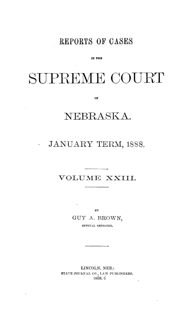 handle is hein.statereports/repcscnebrask0023 and id is 1 raw text is: 








       REPORTS OF CASES


              I THE




SUPREME COURT


              OF


   NEBRASKA.





JANUARY TERM, 1888.






  VOLUME XXIII.






          BY

     GUY A. BROWN,
       OFFICIAL REPORTER.









       LINCOLN, NEB.:
   STATE JOURNAL CO., LAW PUBLISHERS.
          1888. &


