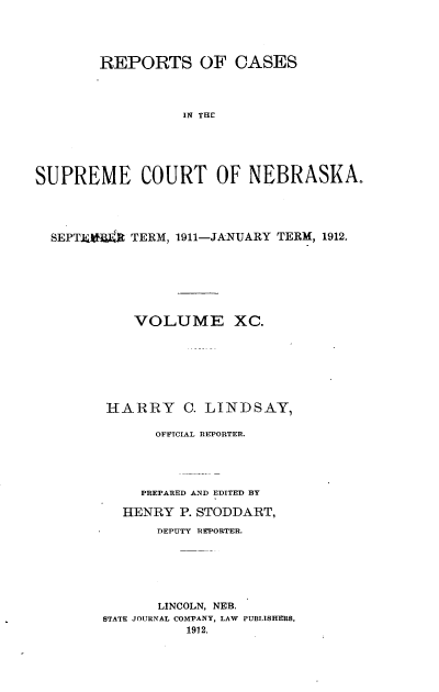 handle is hein.statereports/repcscnebrask0090 and id is 1 raw text is: 




        REPORTS OF CASES




                  IN THE





SUPREME COURT OF NEBRASKA.


SEPTER4) TERM, 1911-JANUARY TERM, 1912.







          VOLUME XC.








       HARRY C. LINDSAY,

             OFFTCIAL REPORTER.





           PREPARED AND EDITED BY

         HENRY P. STODDART,
             DEPUTY REPORTER.






             LINCOLN, NEB.
      STATE JOURNAL COMPANY, LAW PUBLISHTERS.
                1912.


