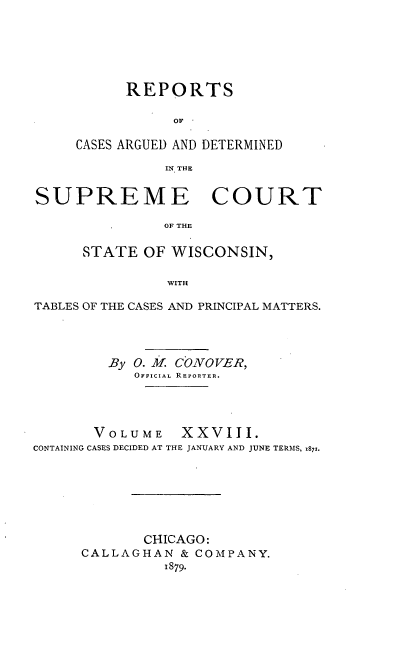 handle is hein.statereports/repspctwi0028 and id is 1 raw text is: REPORTS
OF
CASES ARGUED AND DETERMINED
IN THE

SUPREME COURT
OF THE
STATE OF WISCONSIN,
WITH
TABLES OF THE CASES AND PRINCIPAL MATTERS.
By 0. M. COiVOVER,
OFFICIAL REPORTER.
VOLUME XXVIII.
CONTAINING CASES DECIDED AT THE JANUARY AND JUNE TERMS, z871.
CHICAGO:
CALLAGHAN & COMPANY.
1879.


