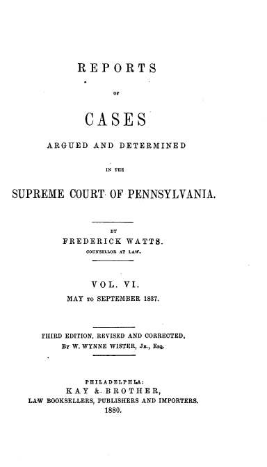 handle is hein.statereports/resdines0006 and id is 1 raw text is: REPORTS
OF
CASES

ARGUED AND DETERMINED
IN THE
SUPREME COURT OF PENNSYLVANIA.

FREDERICK WATTS.
COUNSELLOR AT LAW.
VOL. VI.
MAY TO SEPTEMBER 1837.
rHIRD EDITION, REVISED AND CORRECTED,
By W. WYNNE WISTER, Ja., ESQ.
PHILADELPHIA:
KAY &-BROTHER,
LAW BOOKSELLERS, PUBLISHERS AND IMPORTERS.
1880.


