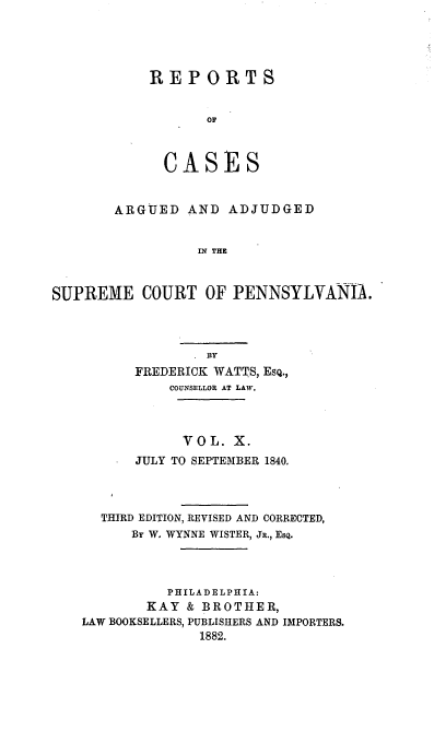 handle is hein.statereports/resdines0010 and id is 1 raw text is: REPORTS
OF
CASES

ARGUED AND ADJUDGED
IN THE
SUPREME COURT OF PENNSYLVANIA.

By
FREDERICK WATTS, ESQ.,
COUNSELLOR AT LAW.
VOL. X.
JULY TO SEPTEMBER 1840.
THIRD EDITION, REVISED AND CORRECTED,
By W. WYNNE WISTER, JR., ESQ.
PHILADELPHIA:
KAY & BROTHER,
LAW BOOKSELLERS, PUBLISHERS AND IMPORTERS.
1882.


