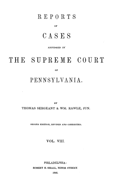 handle is hein.statereports/reseylv0008 and id is 1 raw text is: REPORTS
OF
CASES

ADJUDGED IN
THE SUPREME COURT
OF
PENNSYLVANIA.
BY

THOMAS SERGEANT & WM. RAWLE, JUN.
SECOND EDITION, REVISED AND CORRECTED.
VOL. VIII.
PHILADELPHIA:
ROBERT H. SMALL, MINOR STREET.


