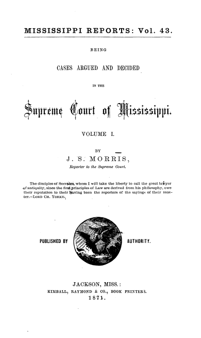 handle is hein.statereports/rinsurtmi0021 and id is 1 raw text is: MISSISSIPPI REPORTS: Vol. 43.

BEING
CASES ARGUED AND DECIDED
r THE

VOLUME I.
BY
J. S. MORRIS)
Reporter to the Supreme Court.
The disciples of Socr (O, whom I will take the liberty to call the great laiiyer
of antiquity, since the first principles of Law are derived from his philosophy, owe
their reputation to their Oxaving been the reporters of the sayings of their mas-
ter.-LoR c CH. YoRKE.

PUBLISHED BY

AUTHORITY.

JACKSON, MISS.:
KIMBALL, RAY31OND & CO.1 BOOK PRINTERS.
1871.


