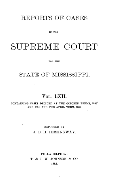 handle is hein.statereports/rinsurtmi0040 and id is 1 raw text is: REPORTS OF CASES
IN THE
SUPREME COURT
FOR THE
STATE OF MISSISSIPPI.
VOL. LXII.
CONTAINING CASES DECIDED AT THE OCTOBER TERMS, 1883'
AND 1884, AND THE APRIL TERM, 1885.
REPORTED BY
J. B. H. HEMINGWAY.
PHILADELPHIA:
T. & J. W. JOHNSON & CO.
1885.


