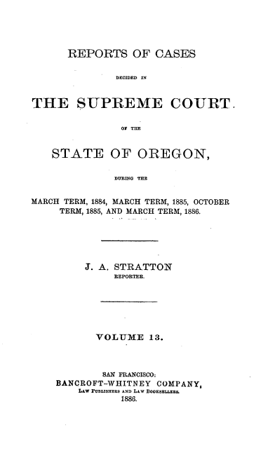 handle is hein.statereports/rordsusor0013 and id is 1 raw text is: 




      REPORTS OF CASES

               DECIDED IN


THE SUPREME COURT.

                Of TiE


STATE


OF OREGON,


DURING THE


MARCH TERM, 1884, MARCH TERM, 1885, OCTOBER
     TERM, 1885, AND MARCH TERM, 1886.





         S. A. STRATTON
              REPORTER.






           VOLUMIE 13.



           SAN FRANCISCO:
    BANCROFT-WHITNEY COMPANY,
        L&w PUBLISHERS AND LAw fBooKssra.a&
                1886.


