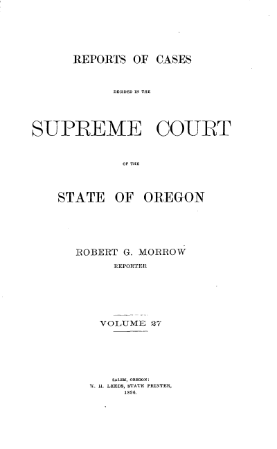 handle is hein.statereports/rordsusor0027 and id is 1 raw text is: 





      REPORTS OF CASES


             DECIDED IN THE




SUPREME COURT


              OF THE



    STATE OF OREGON


ROBERT G. MORROW
      REPORTER





    VOLUME 27


    SALEM, OREGON:
1. U. LEEDS, STATE PRINTER,
     1896.


