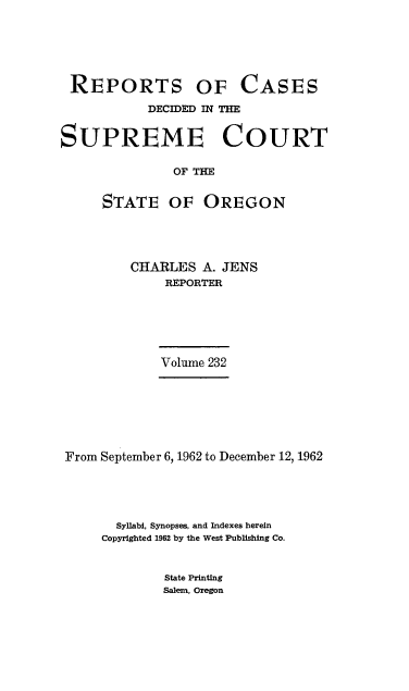 handle is hein.statereports/rordsusor0232 and id is 1 raw text is: 






REPORTS OF CASES

           DECIDED IN THE


SUPREME COURT

              OF THE


     STATE OF OREGON


CHARLES  A. JENS
    REPORTER


Volume 232


From September 6, 1962 to December 12, 1962





       Syllabi, Synopses, and Indexes herein
     Copyrighted 1962 by the West Publishing Co.


State Printing
Salem, Oregon


