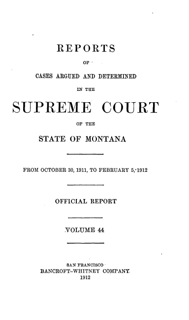 handle is hein.statereports/rpcasmt0044 and id is 1 raw text is: REPORTS
OF'
CASES ARGUED AND DETERMINED
IN THE

SUPREME COURT
OF THE
STATE OF MONTANA

FROM OCTOBER 30, 1911, TO FEBRUARY 5,-1912
OFFICIAL REPORT
VOLUME 44

SAN FRANCISCO
BANCROFT-WHITNEY COMPANY
1912


