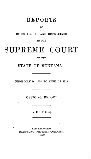 handle is hein.statereports/rpcasmt0055 and id is 1 raw text is: REPORTS
OF
CASES ARGUED AND DETERMINED
IN THE

SUPREME COURT
OF THE
STATE OF MONTANA
FROM MAY 16, 1918, TO APRIL 15, 1919
OFFICIAL REPORT
VOLUME 55
SAN FRANCISCO
BANCROFT-WHITNEY COMPANY
1919


